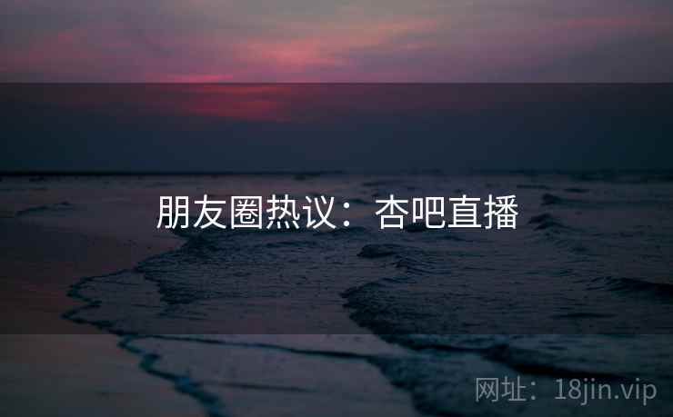 朋友圈热议:杏吧直播
