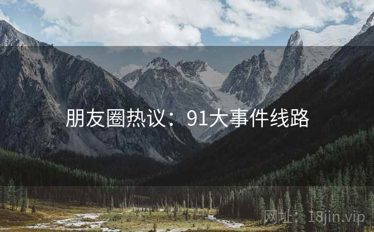 朋友圈热议:91大事件线路